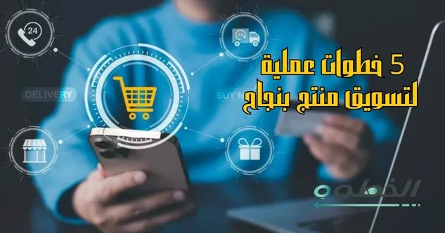 5 خطوات عملية توضح كيفية التسويق لمنتج بنجاح